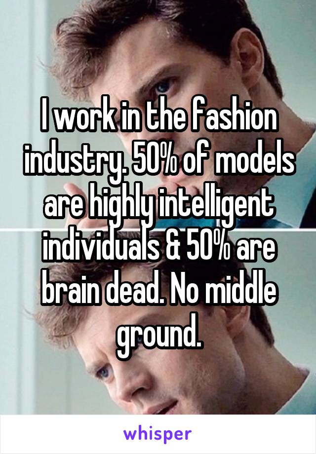 I work in the fashion industry. 50% of models are highly intelligent individuals & 50% are brain dead. No middle ground.