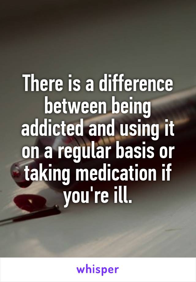 There is a difference between being addicted and using it on a regular basis or taking medication if you're ill.