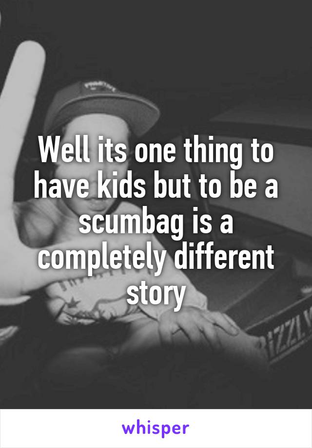 Well its one thing to have kids but to be a scumbag is a completely different story