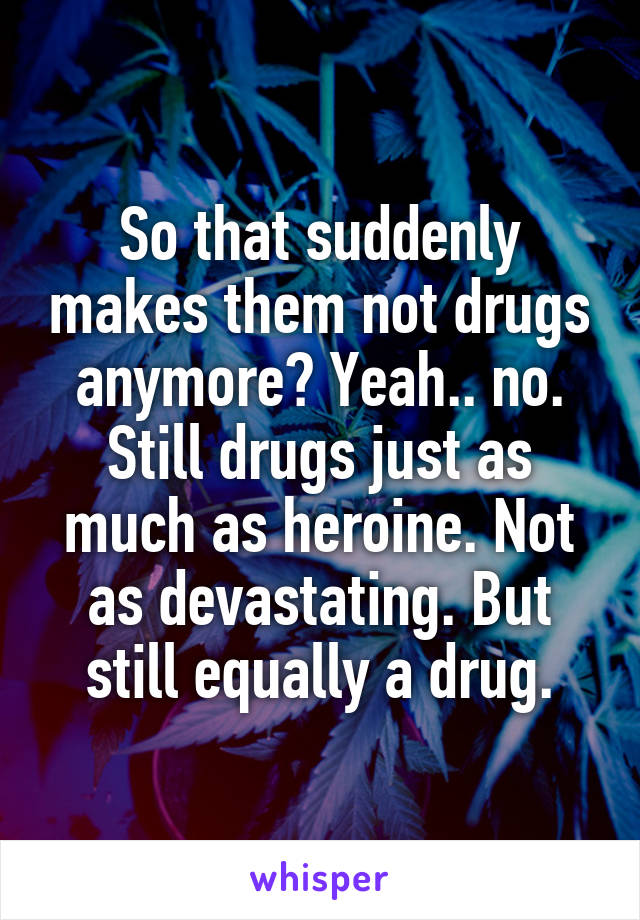 So that suddenly makes them not drugs anymore? Yeah.. no. Still drugs just as much as heroine. Not as devastating. But still equally a drug.