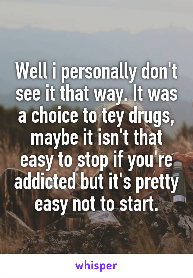 Well i personally don't see it that way. It was a choice to tey drugs, maybe it isn't that easy to stop if you're addicted but it's pretty easy not to start.