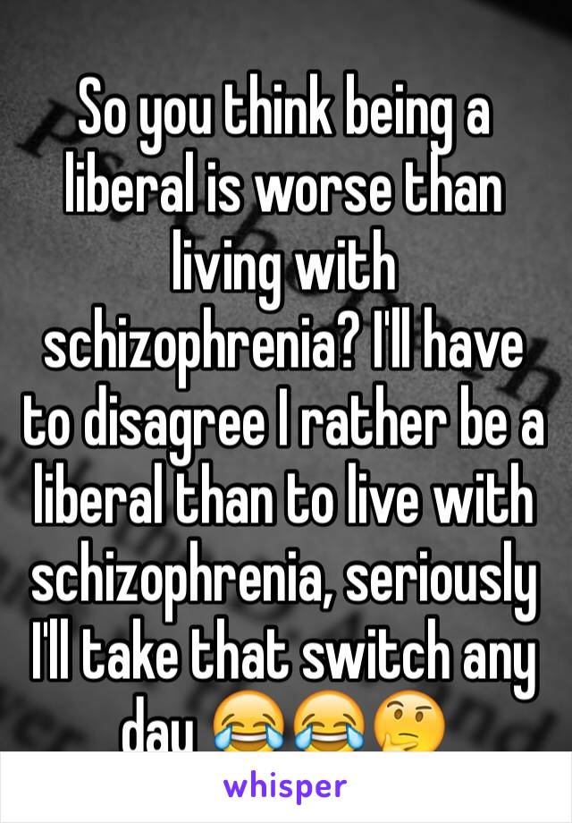 So you think being a liberal is worse than living with schizophrenia? I'll have to disagree I rather be a liberal than to live with schizophrenia, seriously I'll take that switch any day 😂😂🤔