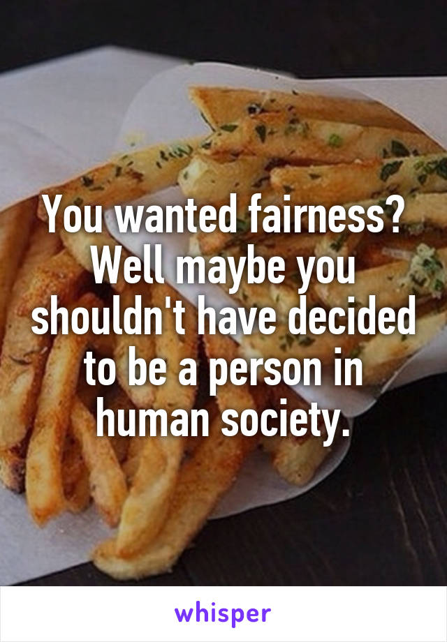 You wanted fairness? Well maybe you shouldn't have decided to be a person in human society.