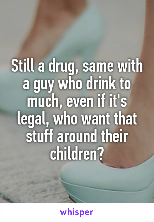 Still a drug, same with a guy who drink to much, even if it's legal, who want that stuff around their children?