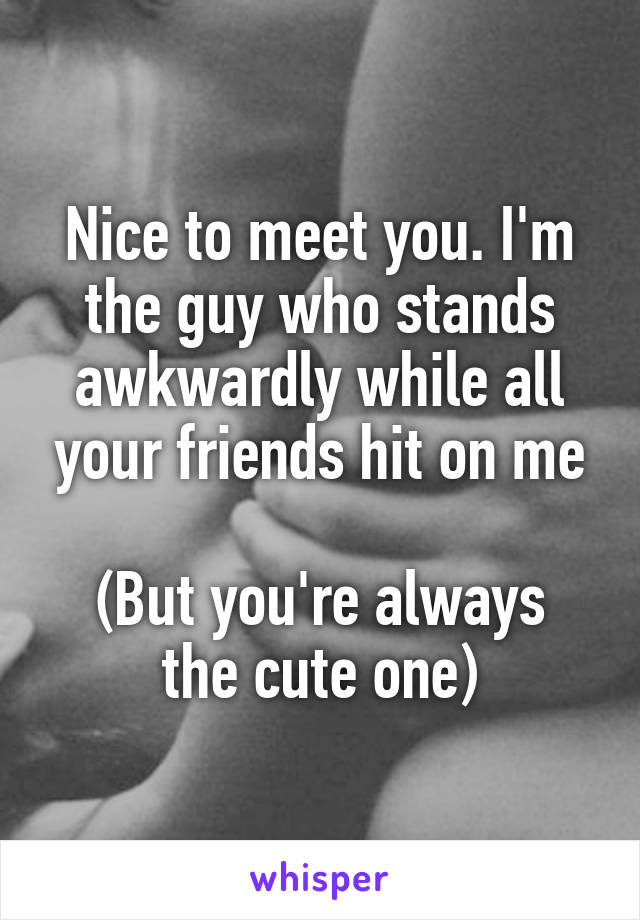 Nice to meet you. I'm the guy who stands awkwardly while all your friends hit on me

(But you're always the cute one)