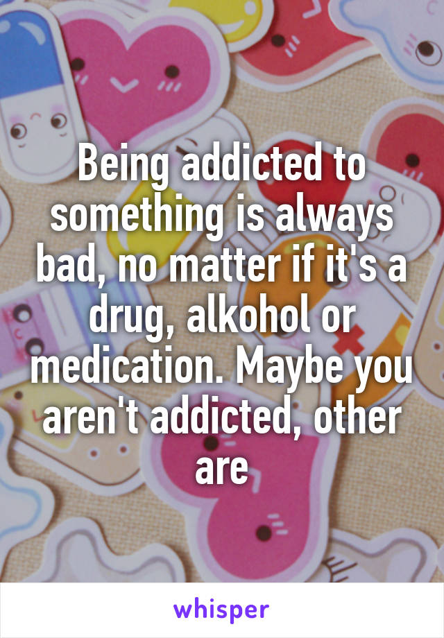 Being addicted to something is always bad, no matter if it's a drug, alkohol or medication. Maybe you aren't addicted, other are