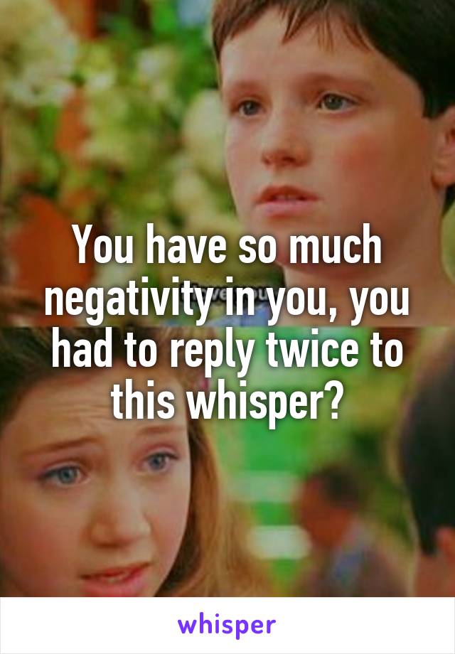 You have so much negativity in you, you had to reply twice to this whisper?