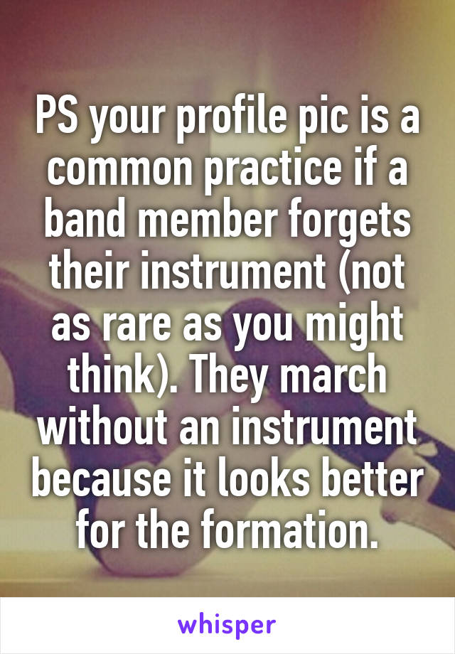 PS your profile pic is a common practice if a band member forgets their instrument (not as rare as you might think). They march without an instrument because it looks better for the formation.