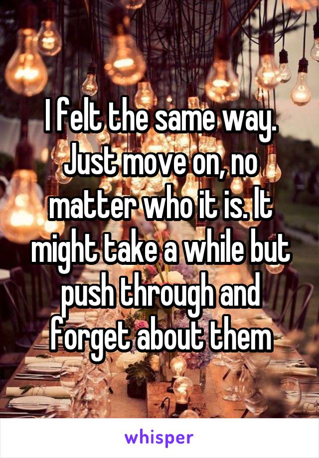 I felt the same way. Just move on, no matter who it is. It might take a while but push through and forget about them