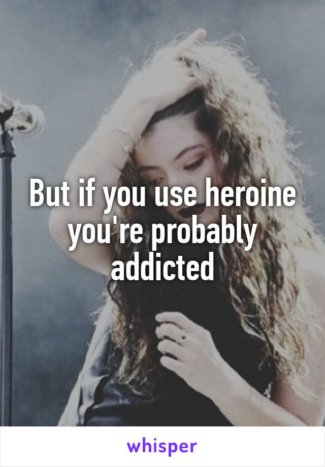 But if you use heroine you're probably addicted