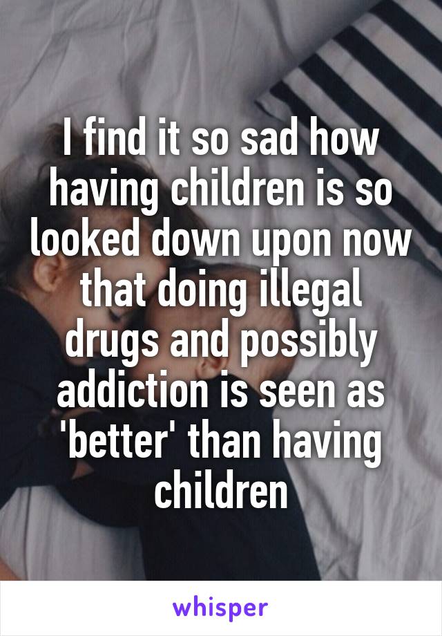 I find it so sad how having children is so looked down upon now that doing illegal drugs and possibly addiction is seen as 'better' than having children