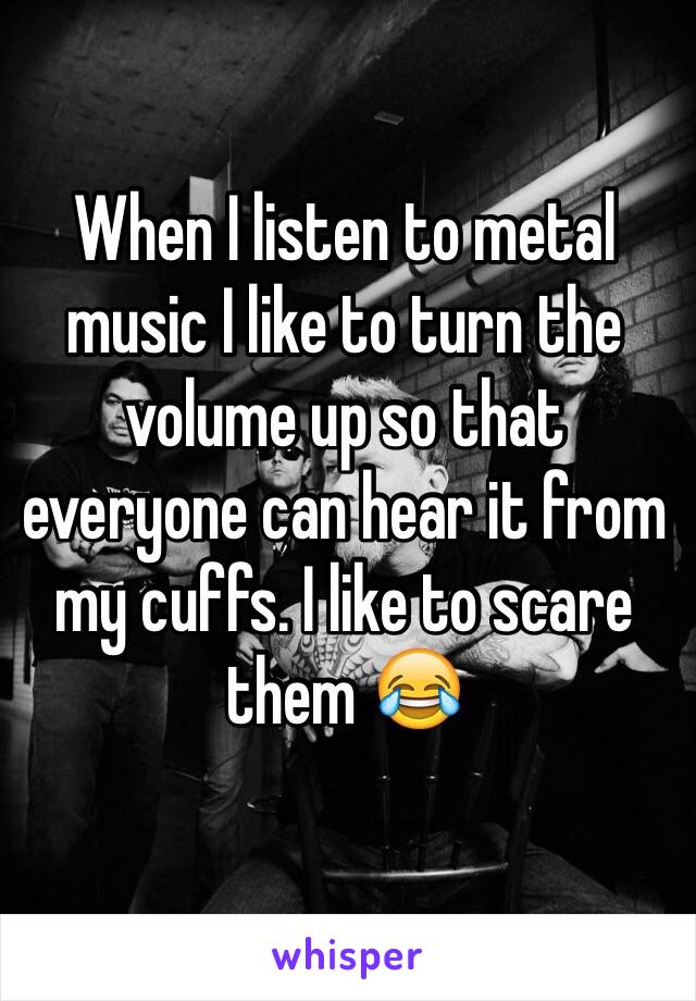 When I listen to metal music I like to turn the volume up so that everyone can hear it from my cuffs. I like to scare them 😂