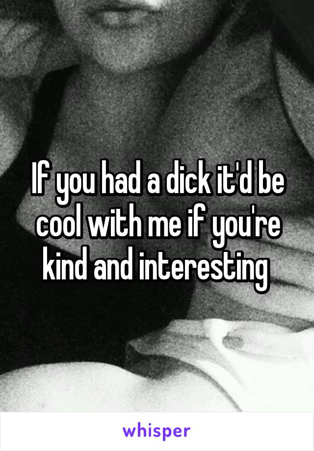 If you had a dick it'd be cool with me if you're kind and interesting 