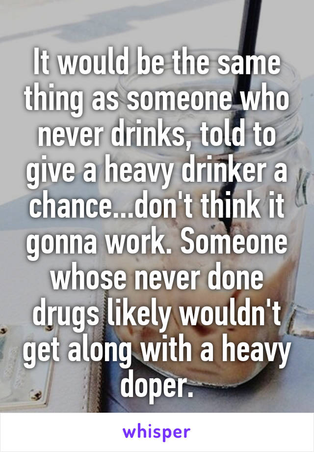 It would be the same thing as someone who never drinks, told to give a heavy drinker a chance...don't think it gonna work. Someone whose never done drugs likely wouldn't get along with a heavy doper.