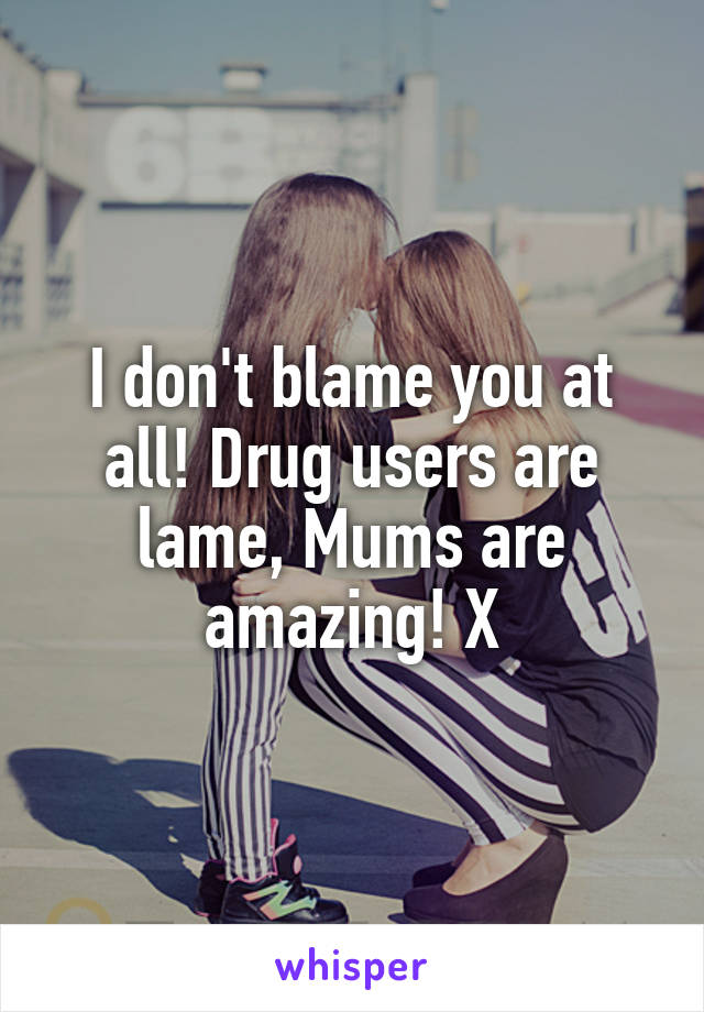 I don't blame you at all! Drug users are lame, Mums are amazing! X