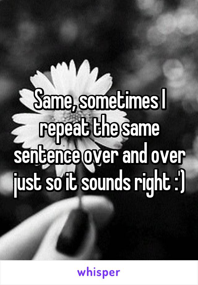 Same, sometimes I repeat the same sentence over and over just so it sounds right :')