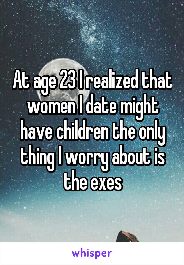 At age 23 I realized that women I date might have children the only thing I worry about is the exes