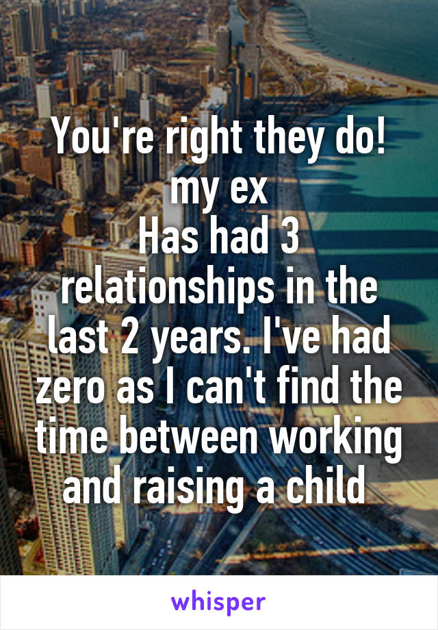 You're right they do! my ex
Has had 3 relationships in the last 2 years. I've had zero as I can't find the time between working and raising a child 