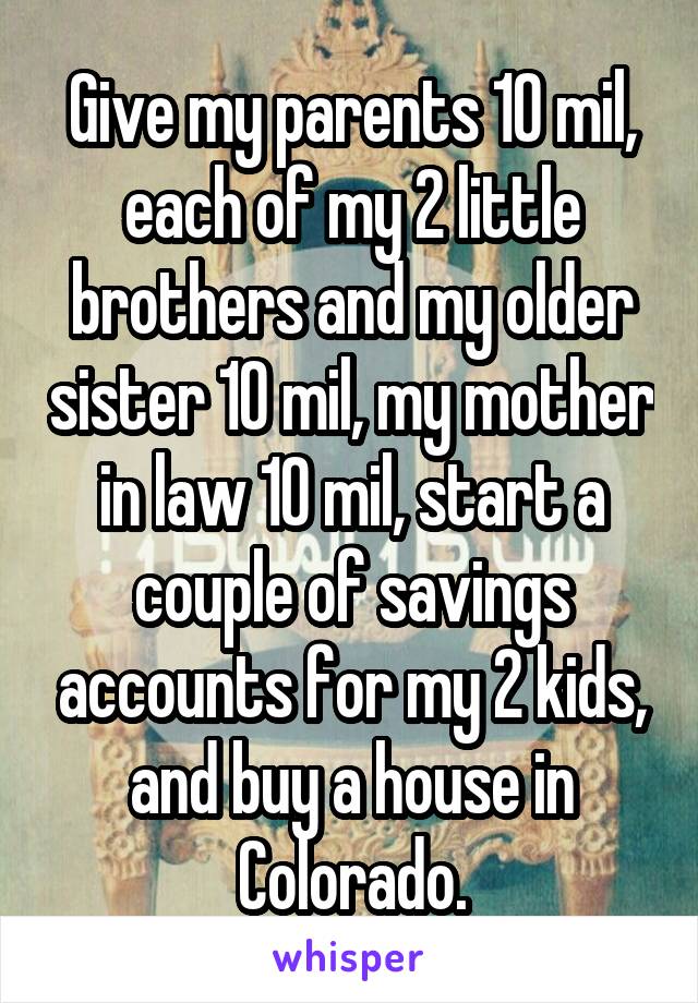 Give my parents 10 mil, each of my 2 little brothers and my older sister 10 mil, my mother in law 10 mil, start a couple of savings accounts for my 2 kids, and buy a house in Colorado.