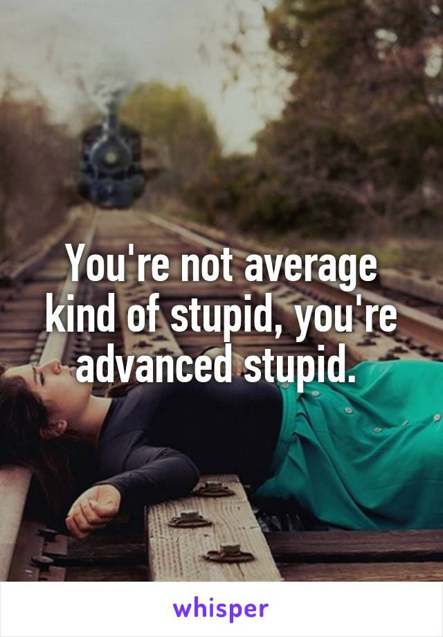 You're not average kind of stupid, you're advanced stupid. 