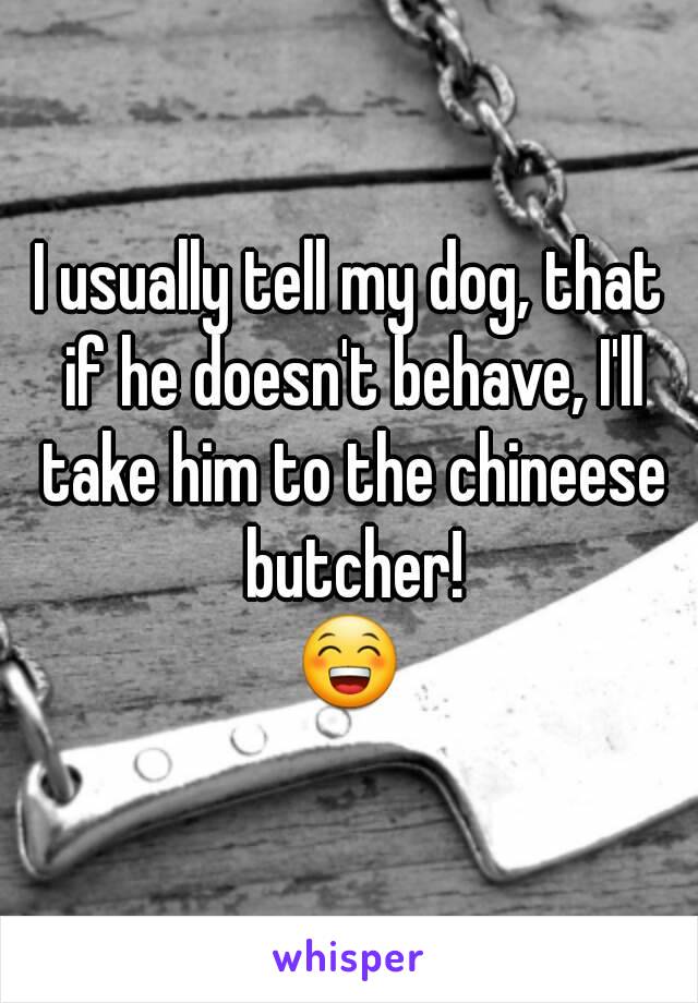 I usually tell my dog, that if he doesn't behave, I'll take him to the chineese butcher!
😁