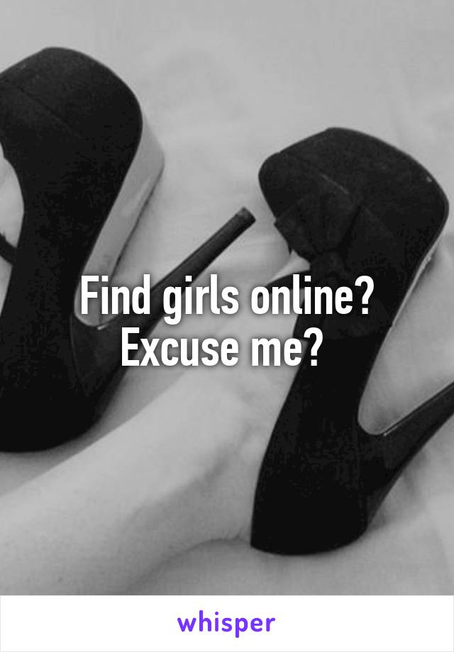 Find girls online? Excuse me? 
