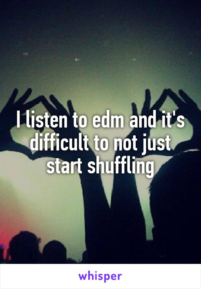 I listen to edm and it's difficult to not just start shuffling