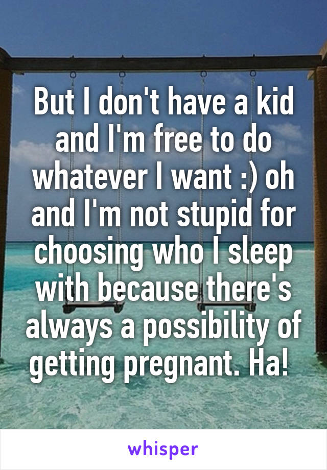 But I don't have a kid and I'm free to do whatever I want :) oh and I'm not stupid for choosing who I sleep with because there's always a possibility of getting pregnant. Ha! 