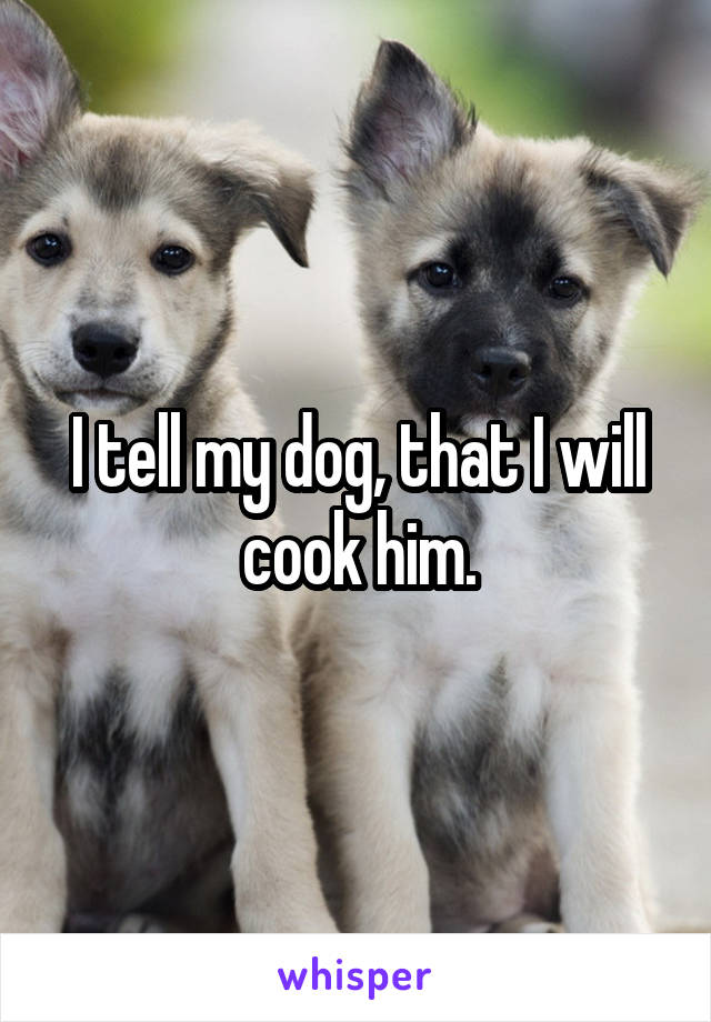 I tell my dog, that I will cook him.