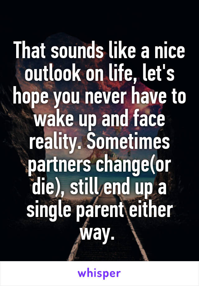 That sounds like a nice outlook on life, let's hope you never have to wake up and face reality. Sometimes partners change(or die), still end up a single parent either way. 