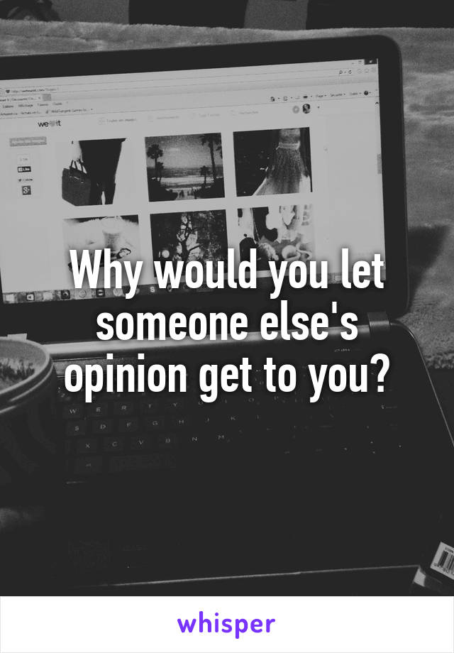 Why would you let someone else's opinion get to you?