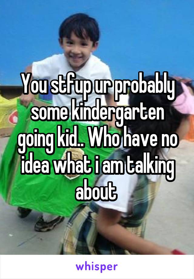 You stfup ur probably some kindergarten going kid.. Who have no idea what i am talking about 