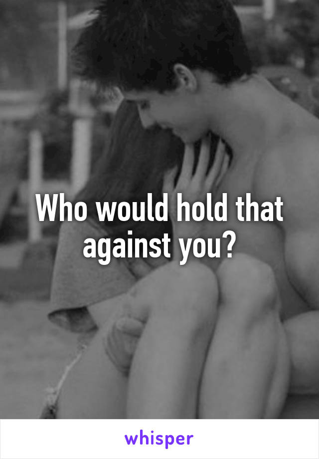 Who would hold that against you?