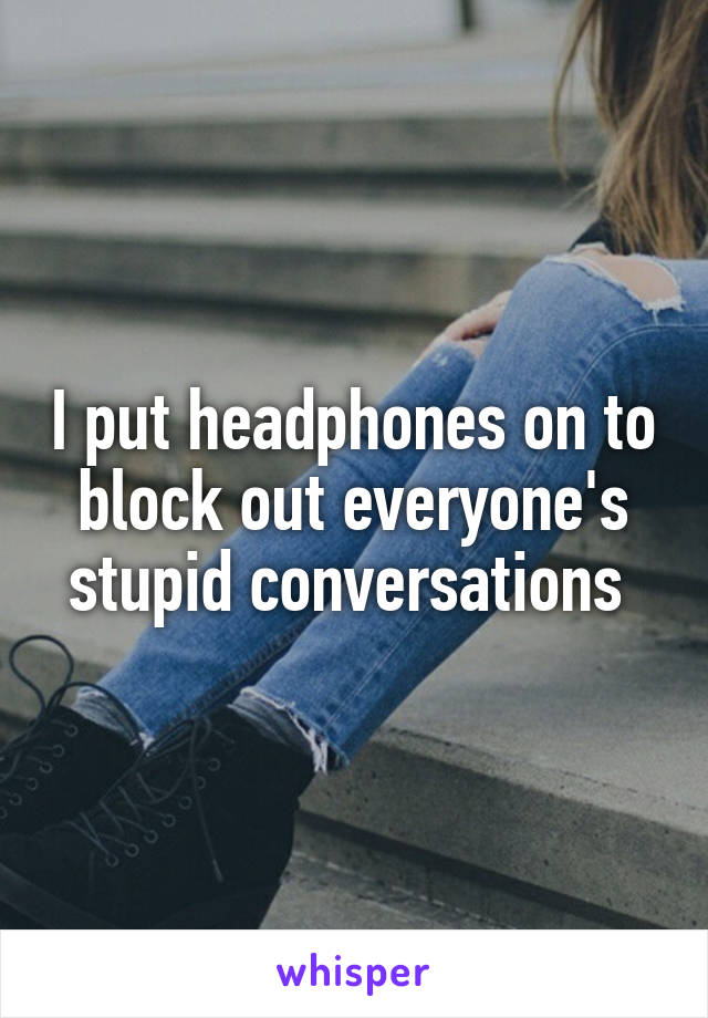 I put headphones on to block out everyone's stupid conversations 