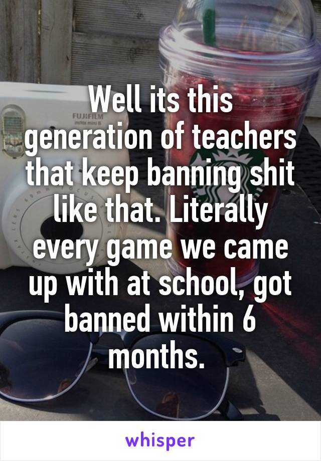 Well its this generation of teachers that keep banning shit like that. Literally every game we came up with at school, got banned within 6 months. 