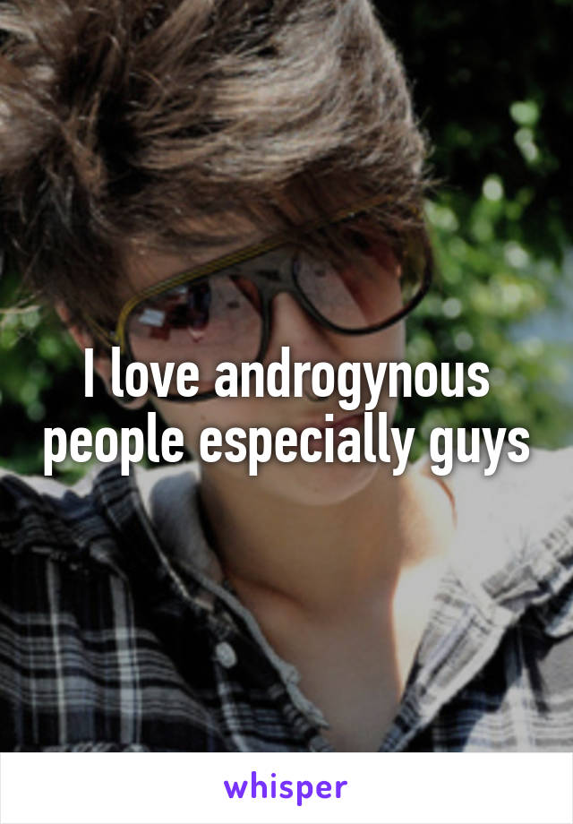 I love androgynous people especially guys