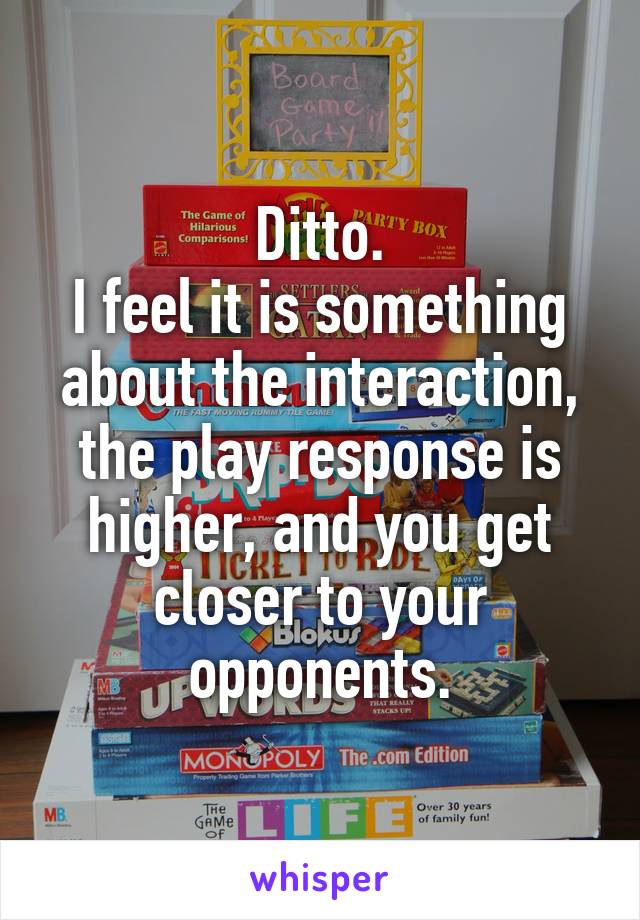 Ditto.
I feel it is something about the interaction, the play response is higher, and you get closer to your opponents.