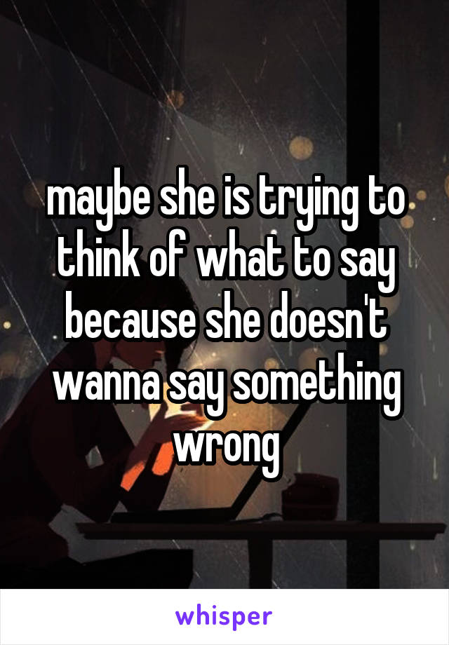 maybe she is trying to think of what to say because she doesn't wanna say something wrong