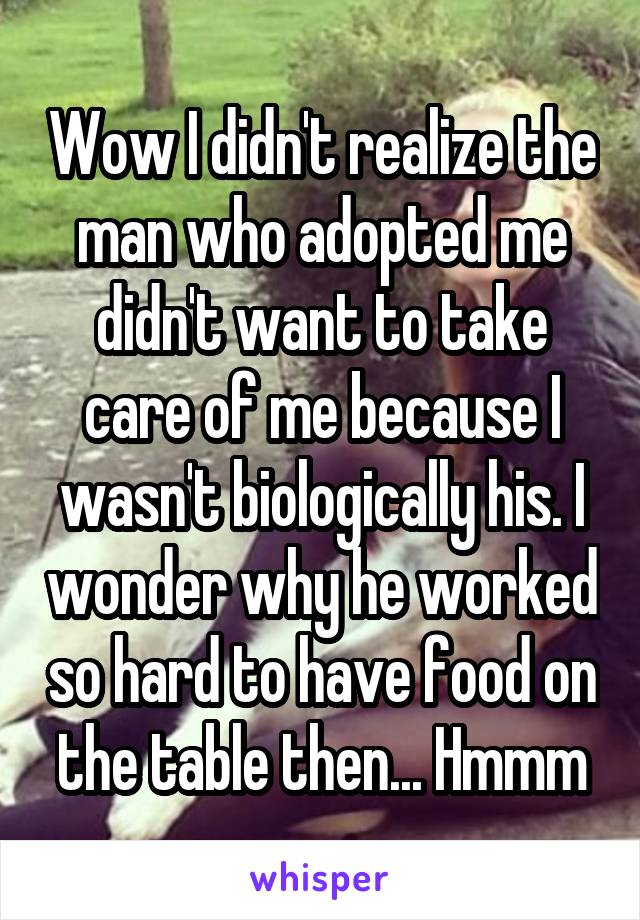 Wow I didn't realize the man who adopted me didn't want to take care of me because I wasn't biologically his. I wonder why he worked so hard to have food on the table then... Hmmm