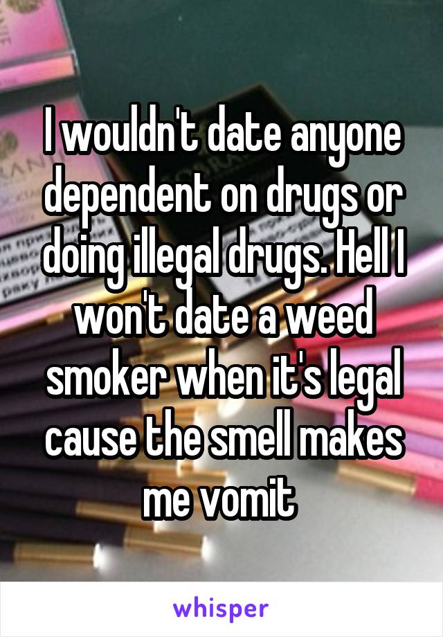 I wouldn't date anyone dependent on drugs or doing illegal drugs. Hell I won't date a weed smoker when it's legal cause the smell makes me vomit 