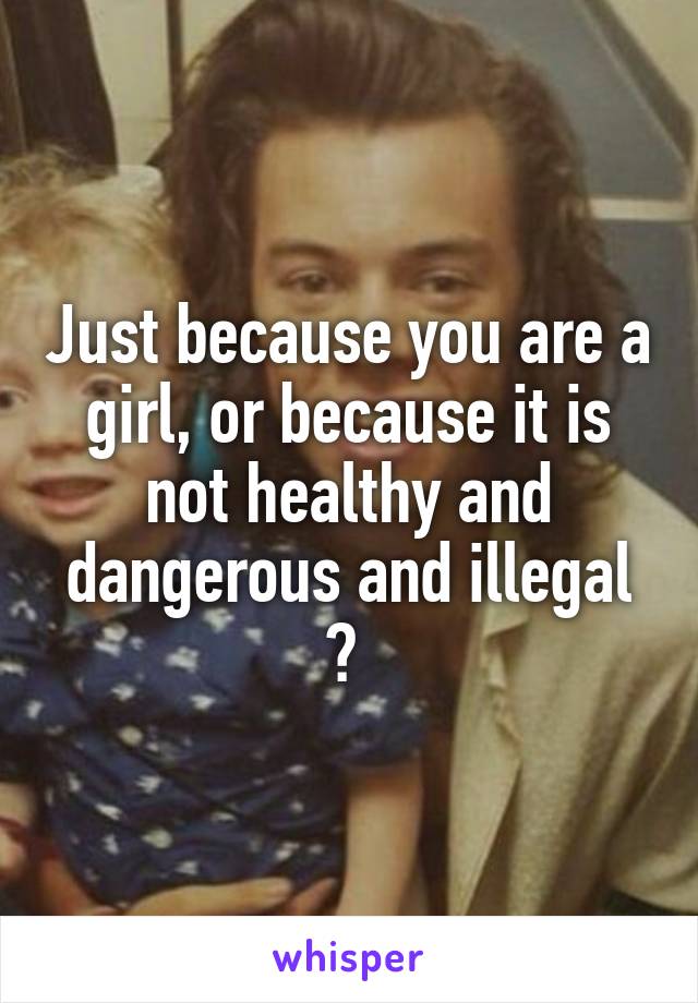 Just because you are a girl, or because it is not healthy and dangerous and illegal ? 