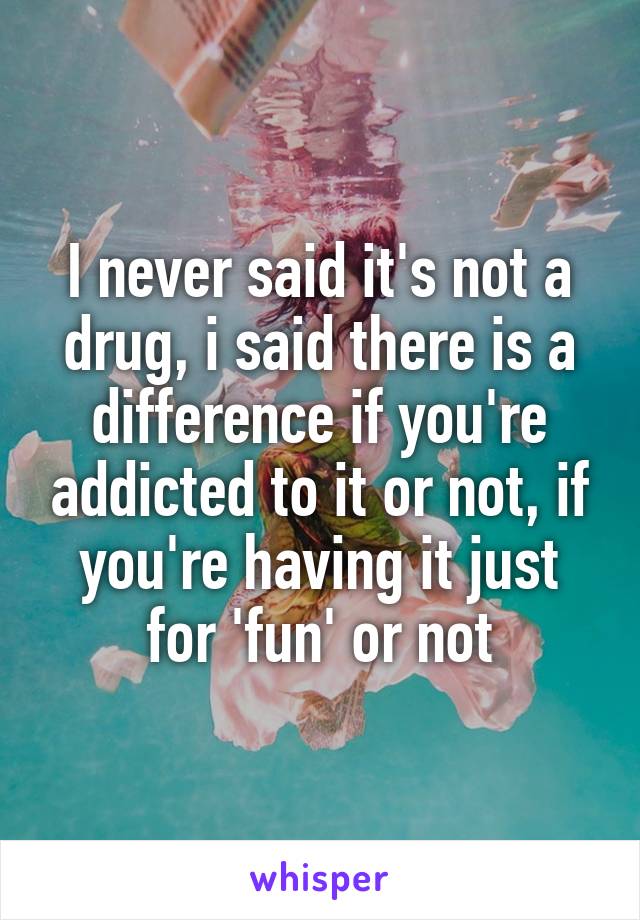 I never said it's not a drug, i said there is a difference if you're addicted to it or not, if you're having it just for 'fun' or not