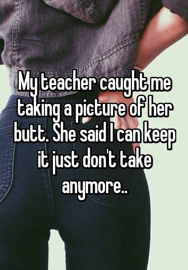 My Teacher Caught Me Taking A Picture Of Her Butt She Said I Can Keep It Just Dont Take Anymore 