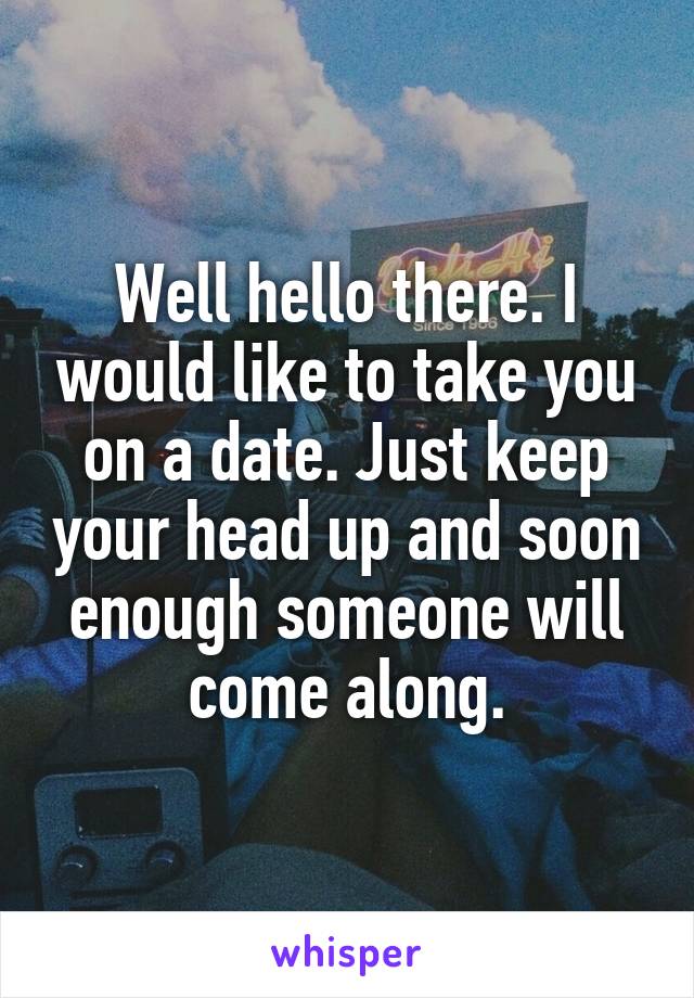 Well hello there. I would like to take you on a date. Just keep your head up and soon enough someone will come along.