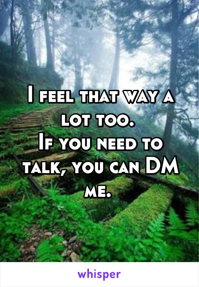 I feel that way a lot too. 
If you need to talk, you can DM me. 