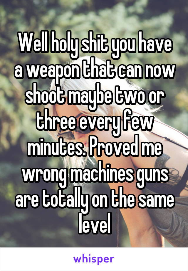 Well holy shit you have a weapon that can now shoot maybe two or three every few minutes. Proved me wrong machines guns are totally on the same level