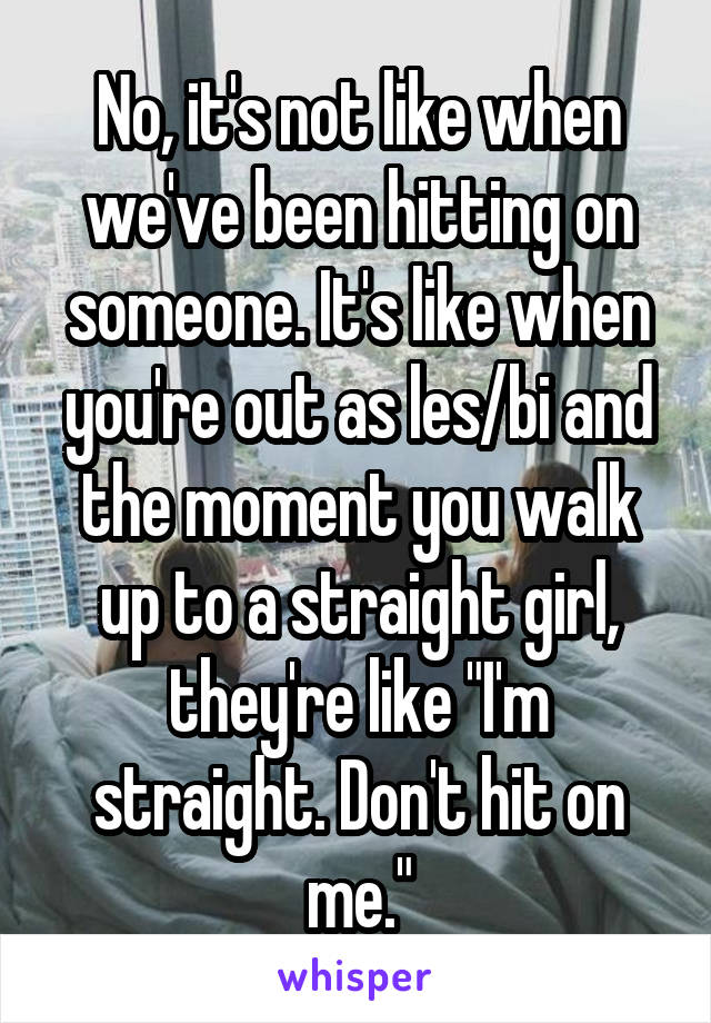 No, it's not like when we've been hitting on someone. It's like when you're out as les/bi and the moment you walk up to a straight girl, they're like "I'm straight. Don't hit on me."