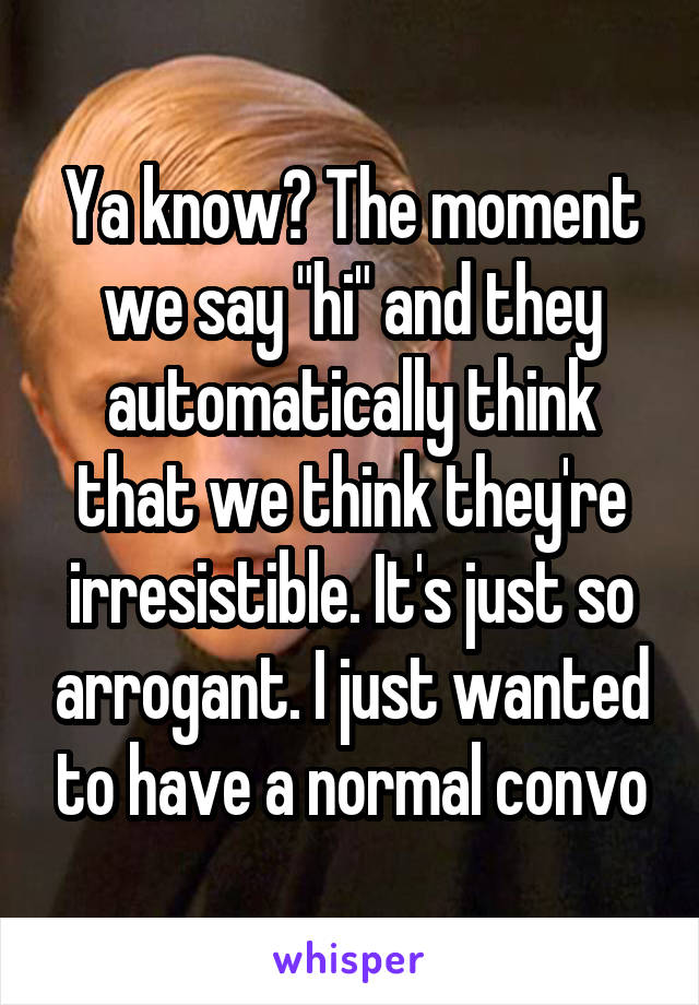 Ya know? The moment we say "hi" and they automatically think that we think they're irresistible. It's just so arrogant. I just wanted to have a normal convo