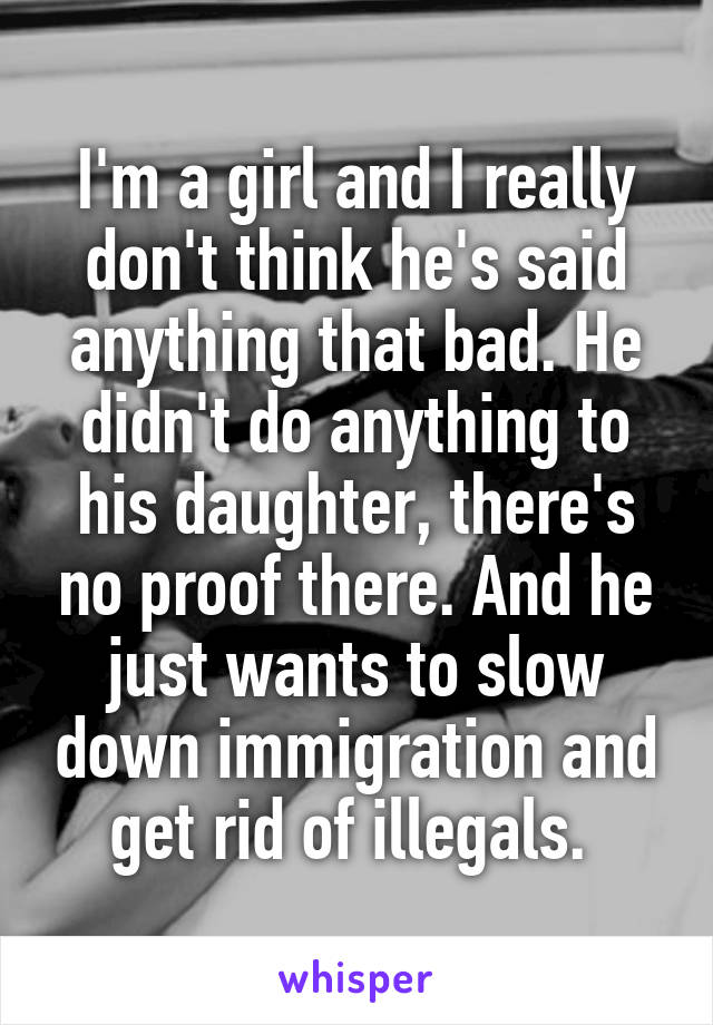 I'm a girl and I really don't think he's said anything that bad. He didn't do anything to his daughter, there's no proof there. And he just wants to slow down immigration and get rid of illegals. 