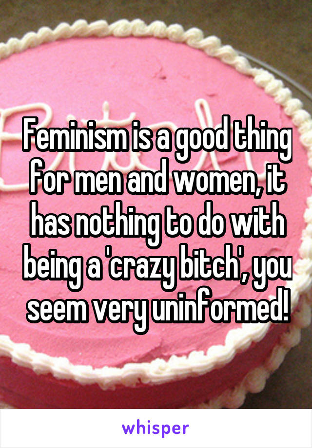 Feminism is a good thing for men and women, it has nothing to do with being a 'crazy bitch', you seem very uninformed!